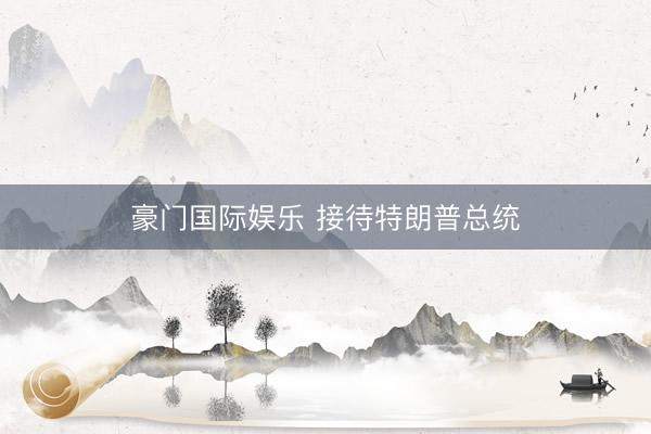 豪门国际娱乐 接待特朗普总统