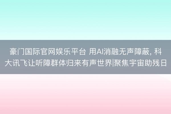 豪门国际官网娱乐平台 用AI消融无声障蔽， 科大讯飞让听障群体归来有声世界|聚焦宇宙助残日