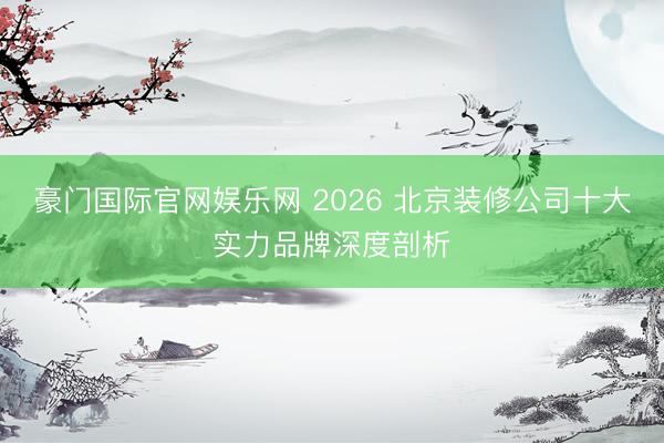 豪门国际官网娱乐网 2026 北京装修公司十大实力品牌深度剖析