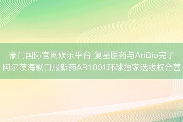 豪门国际官网娱乐平台 复星医药与AriBio完了阿尔茨海默口服新药AR1001环球独家选拔权合营