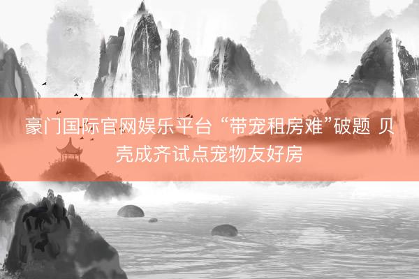 豪门国际官网娱乐平台 “带宠租房难”破题 贝壳成齐试点宠物友好房