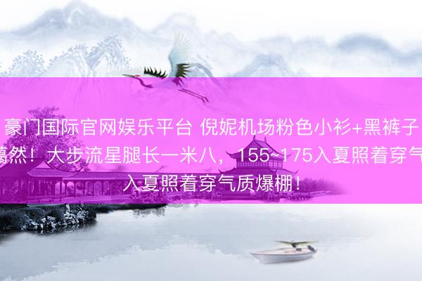 豪门国际官网娱乐平台 倪妮机场粉色小衫+黑裤子好飒好蔼然！大步流星腿长一米八，155~175入夏照着穿气质爆棚！