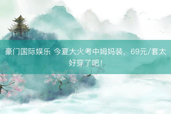 豪门国际娱乐 今夏大火考中姆妈装，69元/套太好穿了吧！