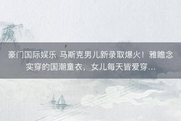 豪门国际娱乐 马斯克男儿新录取爆火！雅瞻念实穿的国潮童衣，女儿每天皆爱穿…