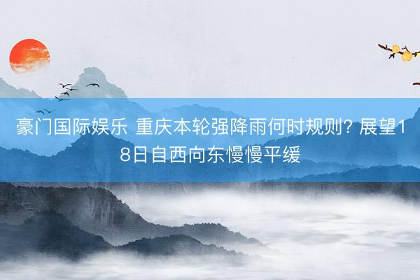 豪门国际娱乐 重庆本轮强降雨何时规则? 展望18日自西向东慢慢平缓