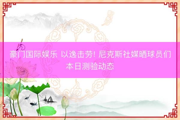 豪门国际娱乐 以逸击劳! 尼克斯社媒晒球员们本日测验动态