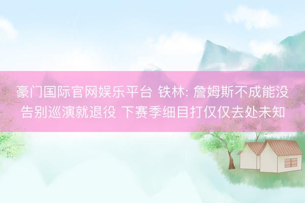 豪门国际官网娱乐平台 铁林: 詹姆斯不成能没告别巡演就退役 下赛季细目打仅仅去处未知