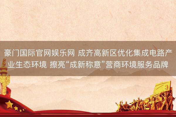 豪门国际官网娱乐网 成齐高新区优化集成电路产业生态环境 擦亮“成新称意”营商环境服务品牌