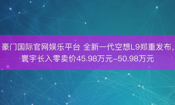 豪门国际官网娱乐平台 全新一代空想L9郑重发布，寰宇长入零卖价45.98万元-50.98万元
