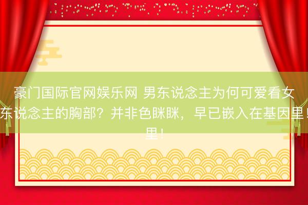 豪门国际官网娱乐网 男东说念主为何可爱看女东说念主的胸部？并非色眯眯，早已嵌入在基因里！