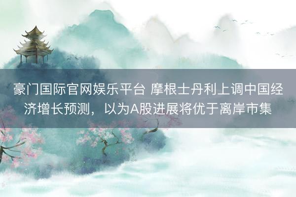 豪门国际官网娱乐平台 摩根士丹利上调中国经济增长预测，以为A股进展将优于离岸市集