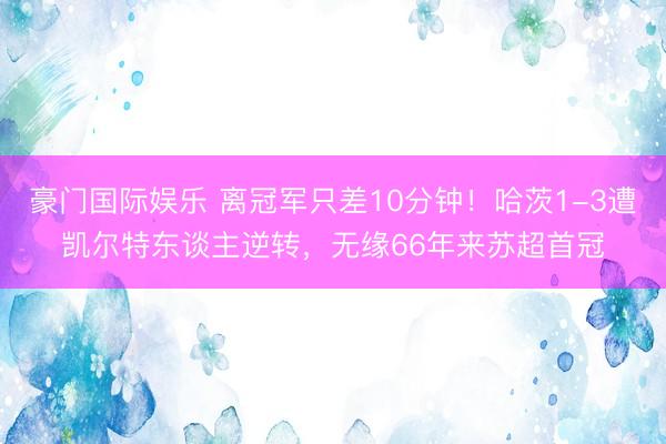 豪门国际娱乐 离冠军只差10分钟！哈茨1-3遭凯尔特东谈主逆转，无缘66年来苏超首冠
