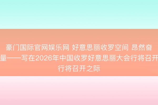 豪门国际官网娱乐网 好意思丽收罗空间 昂然奋进力量——写在2026年中国收罗好意思丽大会行将召开之际