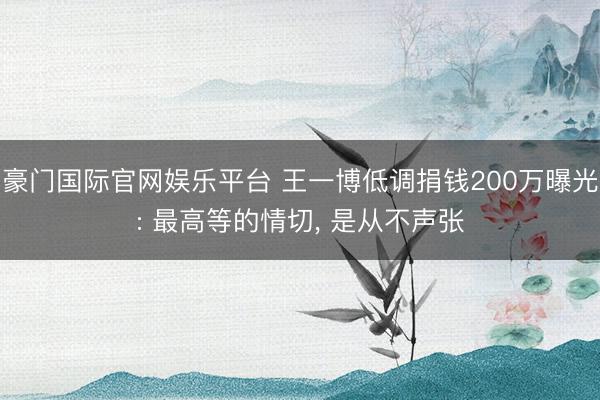 豪门国际官网娱乐平台 王一博低调捐钱200万曝光: 最高等的情切， 是从不声张