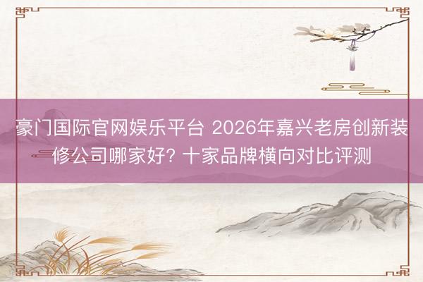 豪门国际官网娱乐平台 2026年嘉兴老房创新装修公司哪家好? 十家品牌横向对比评测