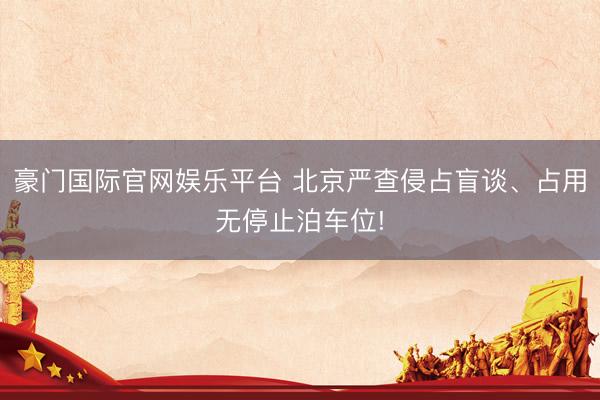 豪门国际官网娱乐平台 北京严查侵占盲谈、占用无停止泊车位!