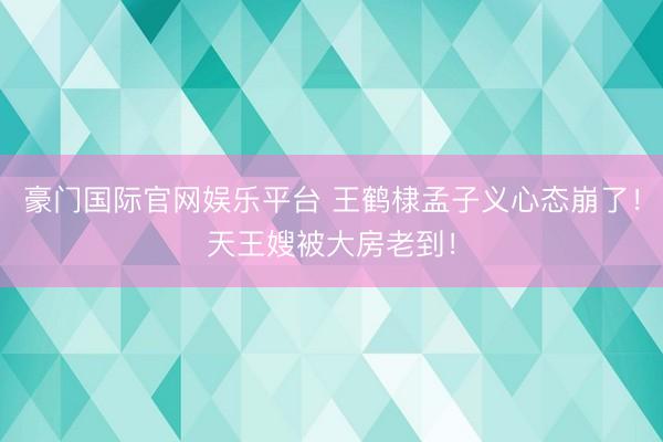 豪门国际官网娱乐平台 王鹤棣孟子义心态崩了！天王嫂被大房老到！