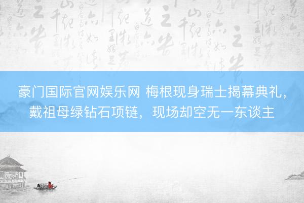 豪门国际官网娱乐网 梅根现身瑞士揭幕典礼，戴祖母绿钻石项链，现场却空无一东谈主