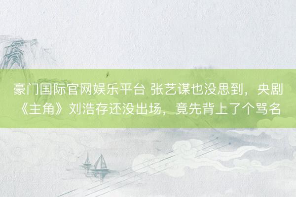 豪门国际官网娱乐平台 张艺谋也没思到，央剧《主角》刘浩存还没出场，竟先背上了个骂名