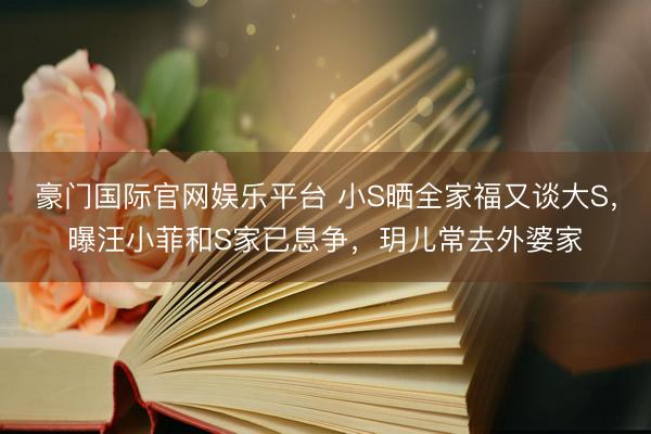 豪门国际官网娱乐平台 小S晒全家福又谈大S，曝汪小菲和S家已息争，玥儿常去外婆家