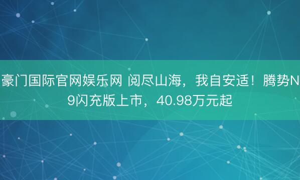 豪门国际官网娱乐网 阅尽山海，我自安适！腾势N9闪充版上市，40.98万元起