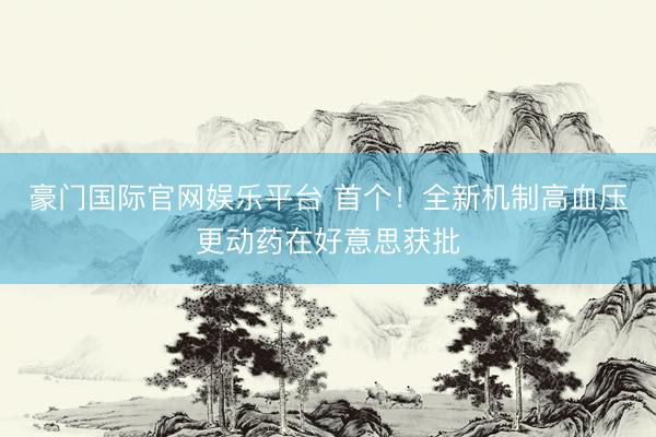 豪门国际官网娱乐平台 首个！全新机制高血压更动药在好意思获批