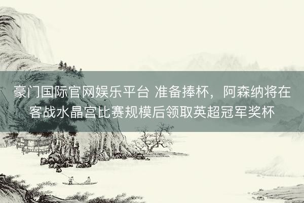 豪门国际官网娱乐平台 准备捧杯，阿森纳将在客战水晶宫比赛规模后领取英超冠军奖杯