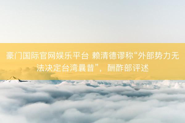 豪门国际官网娱乐平台 赖清德谬称“外部势力无法决定台湾曩昔”，酬酢部评述
