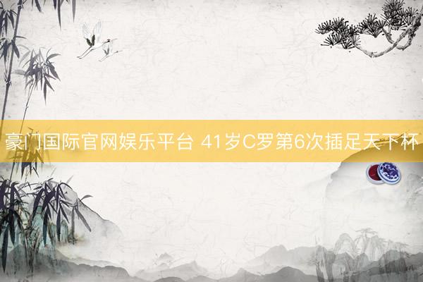 豪门国际官网娱乐平台 41岁C罗第6次插足天下杯