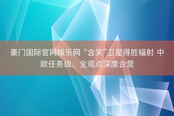 豪门国际官网娱乐网 “含笑”卫星得胜辐射 中欧任务级、全观点深度合营