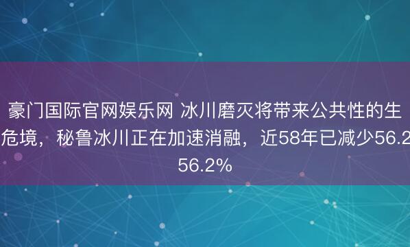豪门国际官网娱乐网 冰川磨灭将带来公共性的生态危境，秘鲁冰川正在加速消融，近58年已减少56.2%