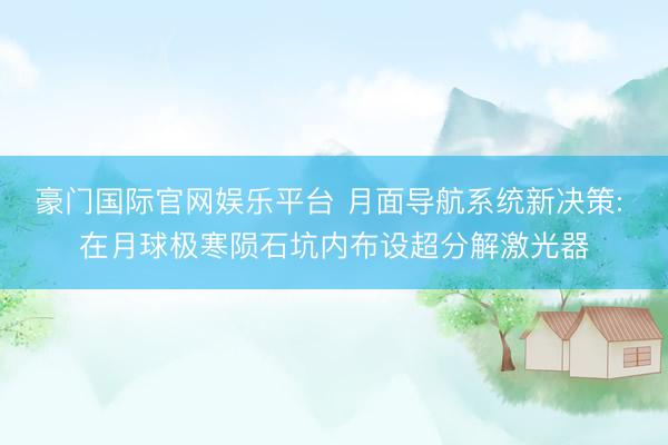 豪门国际官网娱乐平台 月面导航系统新决策: 在月球极寒陨石坑内布设超分解激光器