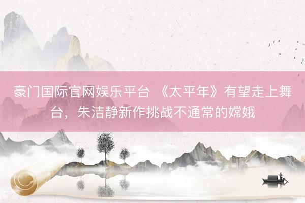 豪门国际官网娱乐平台 《太平年》有望走上舞台，朱洁静新作挑战不通常的嫦娥