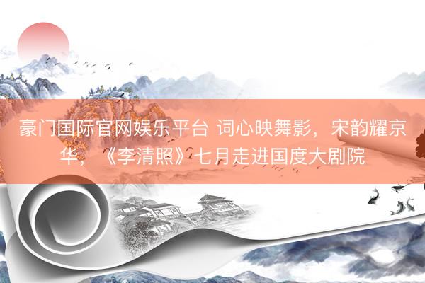 豪门国际官网娱乐平台 词心映舞影，宋韵耀京华，《李清照》七月走进国度大剧院