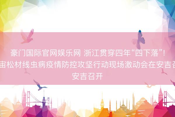 豪门国际官网娱乐网 浙江贯穿四年“四下落”! 宇宙松材线虫病疫情防控攻坚行动现场激动会在安吉召开