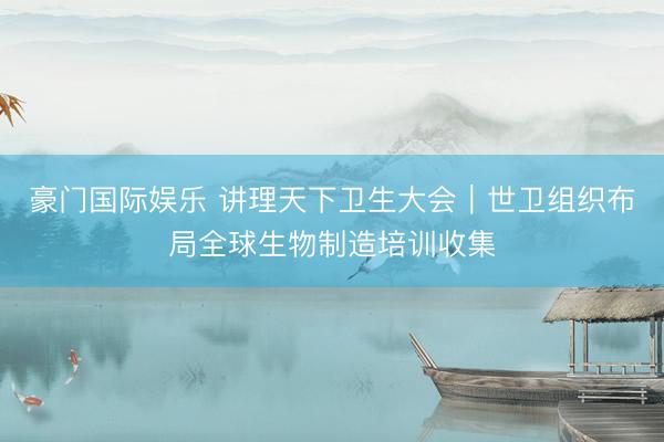 豪门国际娱乐 讲理天下卫生大会｜世卫组织布局全球生物制造培训收集