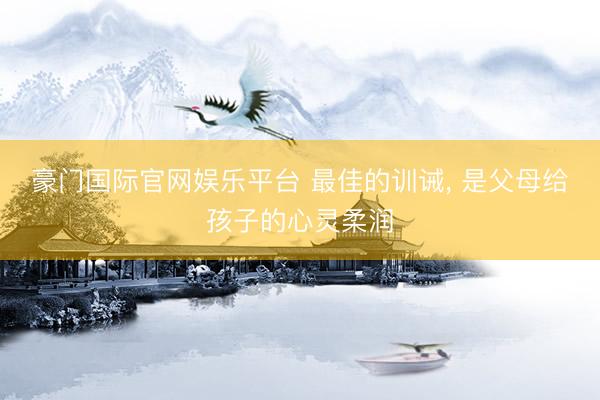 豪门国际官网娱乐平台 最佳的训诫， 是父母给孩子的心灵柔润