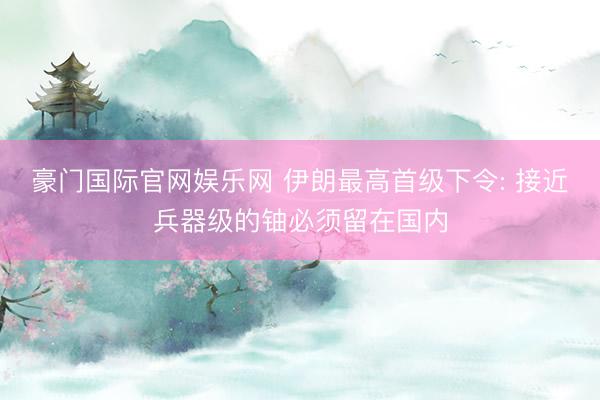 豪门国际官网娱乐网 伊朗最高首级下令: 接近兵器级的铀必须留在国内