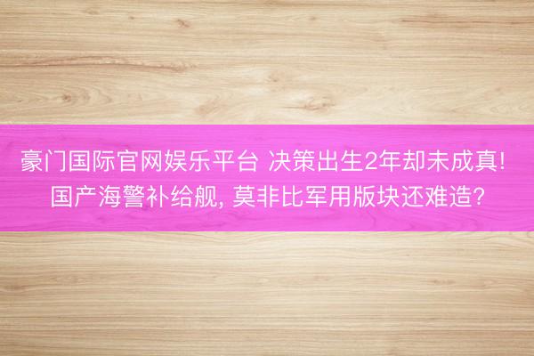 豪门国际官网娱乐平台 决策出生2年却未成真! 国产海警补给舰， 莫非比军用版块还难造?