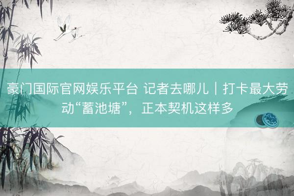 豪门国际官网娱乐平台 记者去哪儿｜打卡最大劳动“蓄池塘”，正本契机这样多