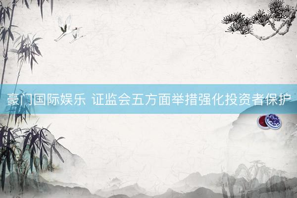豪门国际娱乐 证监会五方面举措强化投资者保护