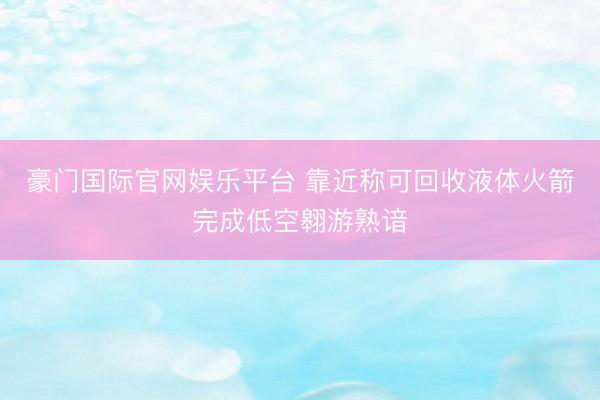 豪门国际官网娱乐平台 靠近称可回收液体火箭完成低空翱游熟谙