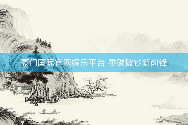 豪门国际官网娱乐平台 零碳破钞新前锋