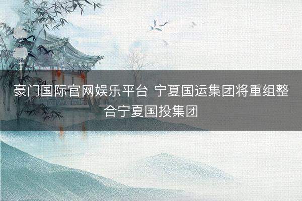 豪门国际官网娱乐平台 宁夏国运集团将重组整合宁夏国投集团