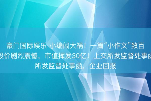 豪门国际娱乐 小编闯大祸！一篇“小作文”致百亿上市公司股价剧烈震憾，市值挥发30亿！上交所发监督处事函，企业回报