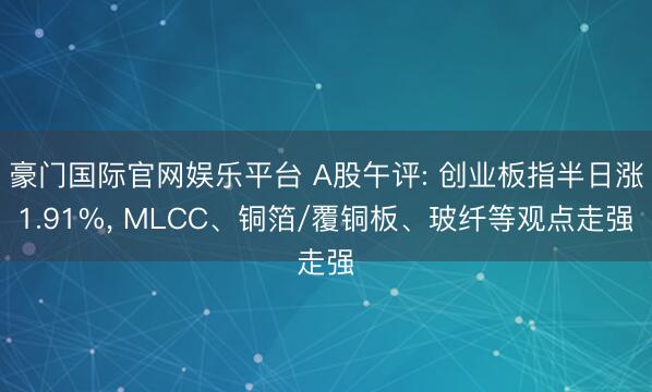 豪门国际官网娱乐平台 A股午评: 创业板指半日涨1.91%， MLCC、铜箔/覆铜板、玻纤等观点走强