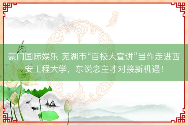 豪门国际娱乐 芜湖市“百校大宣讲”当作走进西安工程大学，东说念主才对接新机遇！