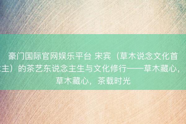 豪门国际官网娱乐平台 宋宾（草木说念文化首创东说念主）的茶艺东说念主生与文化修行——草木藏心，茶载时光