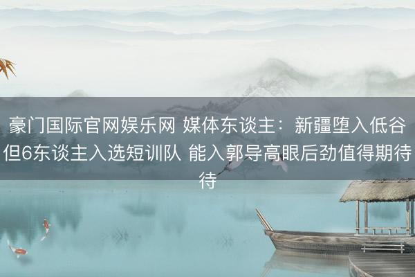 豪门国际官网娱乐网 媒体东谈主:新疆堕入低谷但6东谈主入选短训队 能入郭导高眼后劲值得期待