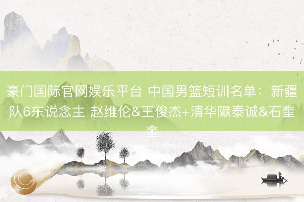 豪门国际官网娱乐平台 中国男篮短训名单：新疆队6东说念主 赵维伦&王俊杰+清华隰泰诚&石奎